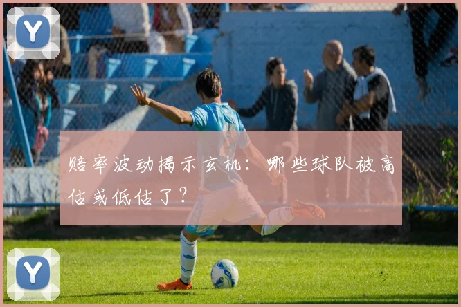 赔率波动揭示玄机：哪些球队被高估或低估了？