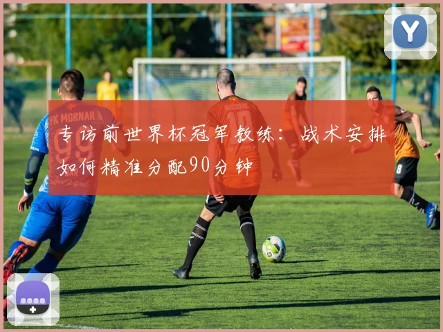 专访前世界杯冠军教练：战术安排如何精准分配90分钟